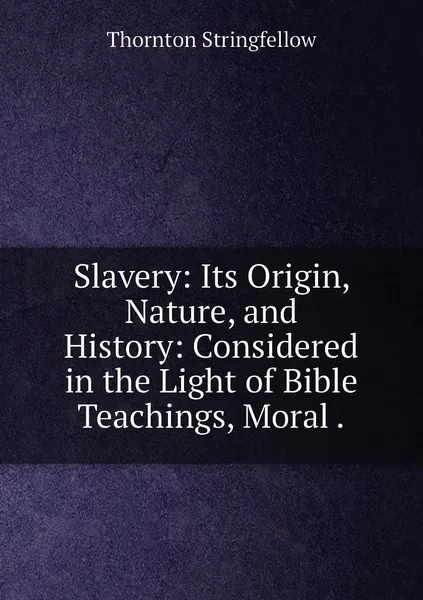 Обложка книги Slavery: Its Origin, Nature, and History: Considered in the Light of Bible Teachings, Moral ., Thornton Stringfellow