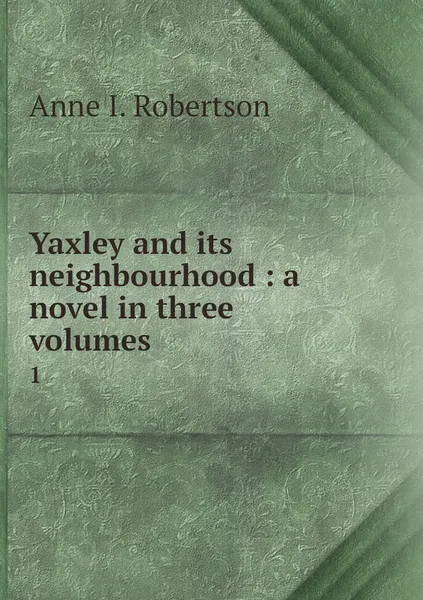 Обложка книги Yaxley and its neighbourhood : a novel in three volumes. 1, Anne I. Robertson