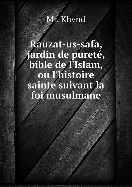 Обложка книги Rauzat-us-safa, jardin de purete, bible de l'Islam, ou l'histoire sainte suivant la foi musulmane, Mr. Khvnd