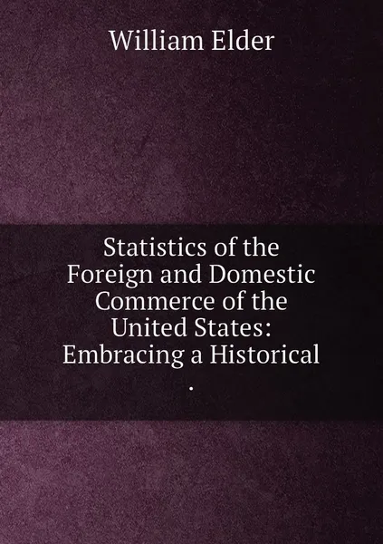 Обложка книги Statistics of the Foreign and Domestic Commerce of the United States: Embracing a Historical ., William Elder