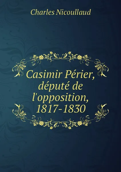 Обложка книги Casimir Perier, depute de l'opposition, 1817-1830, Charles Nicoullaud