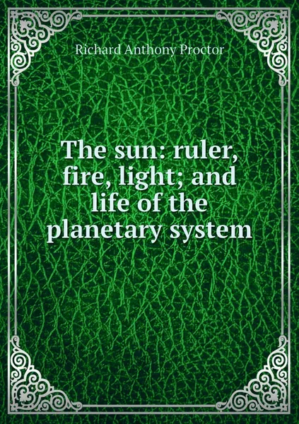 Обложка книги The sun: ruler, fire, light; and life of the planetary system, Richard A. Proctor