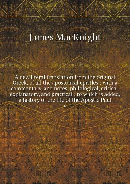 Обложка книги A new literal translation from the original Greek, of all the apostolical epistles : with a commentary, and notes, philological, critical, explanatory, and practical ; to which is added, a history of the life of the Apostle Paul. 6, James MacKnight