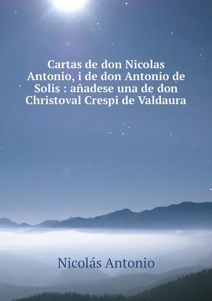 Обложка книги Cartas de don Nicolas Antonio, i de don Antonio de Solis : anadese una de don Christoval Crespi de Valdaura, Nicolás Antonio