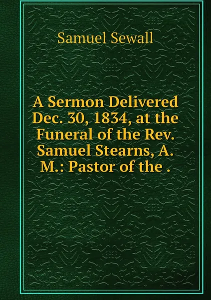 Обложка книги A Sermon Delivered Dec. 30, 1834, at the Funeral of the Rev. Samuel Stearns, A.M.: Pastor of the ., Samuel Sewall