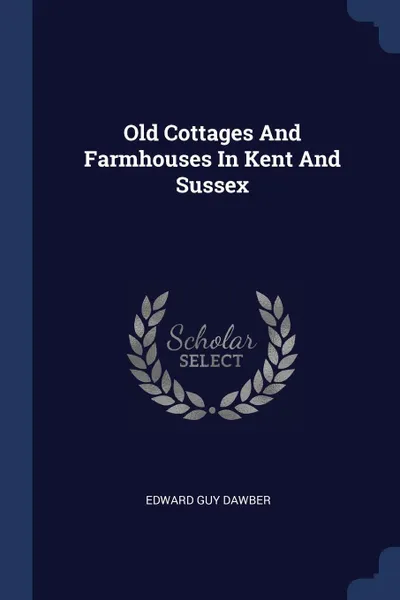 Обложка книги Old Cottages And Farmhouses In Kent And Sussex, Edward Guy Dawber