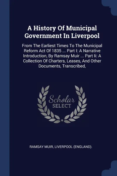 Обложка книги A History Of Municipal Government In Liverpool. From The Earliest Times To The Municipal Reform Act Of 1835 ... Part I: A Narrative Introduction, By Ramsay Muir ... Part Ii: A Collection Of Charters, Leases, And Other Documents, Transcribed,, Ramsay Muir, Liverpool (England).