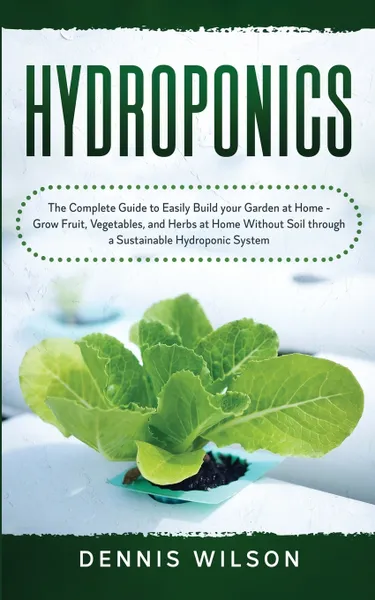 Обложка книги Hydroponics. The Complete Guide to Easily Build your Garden at Home - Grow Fruit, Vegetables, and Herbs at Home Without Soil through a Sustainable Hydroponic System, Dennis Wilson, TBD