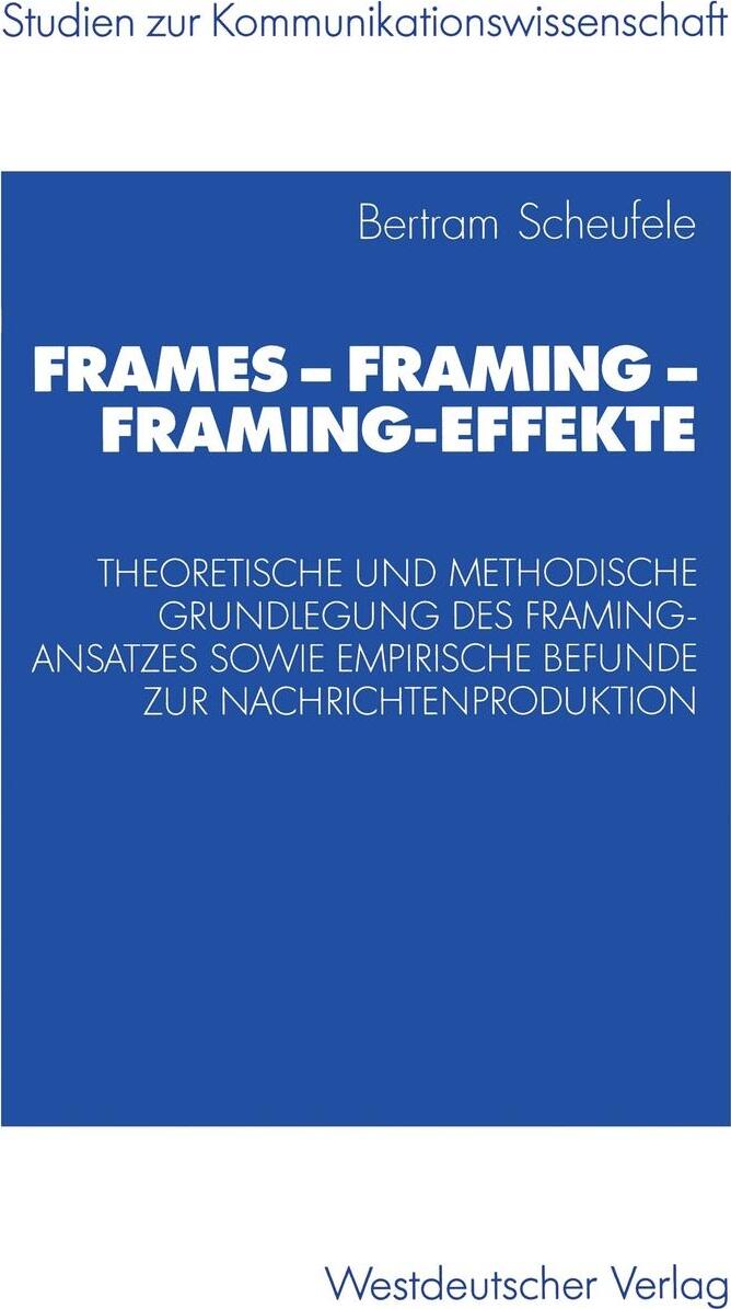 Frames - Framing - Framing-Effekte. Theoretische und methodische Grundlegung des Framing-Ansatzes sowie empirische Befunde zur Nachrichtenproduktion. Bertram Scheufele Frames - Framing - Framing-Effekte. Theoretische und methodische Grundlegung des Framing-Ansatzes sowie empirische Befunde zur Nachrichtenproduktion. Bertram Scheufele