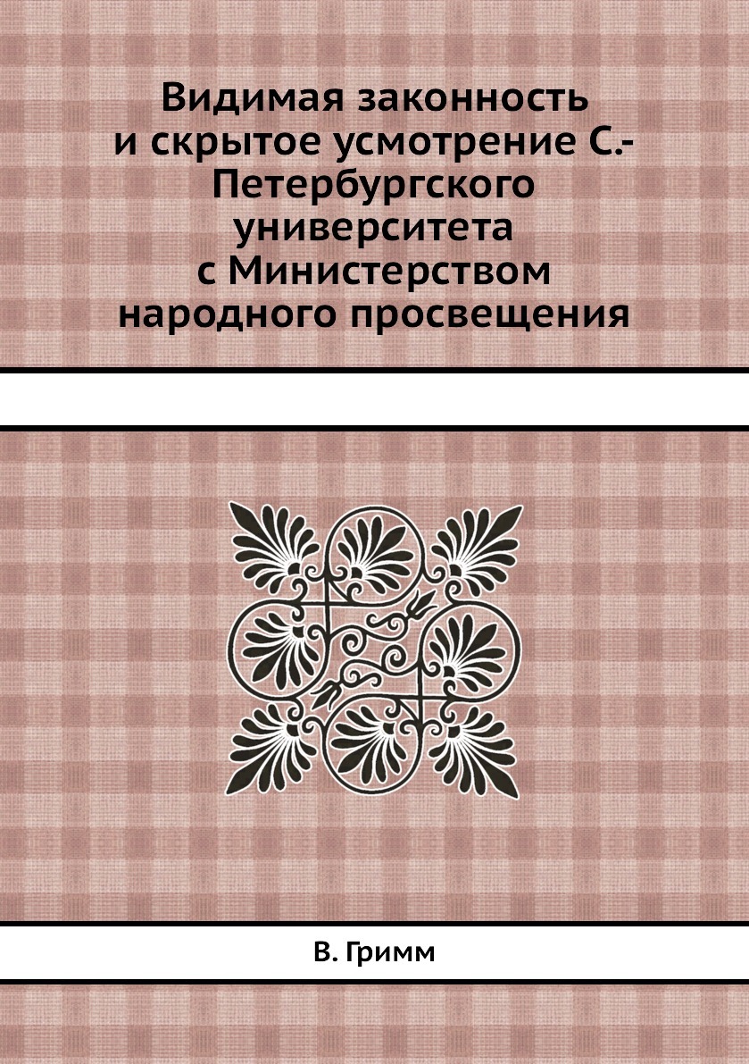 Видимая законность и скрытое усмотрение С.-Петербургского университета с Министерством народного просвещения. В. Гримм Видимая законность и скрытое усмотрение С.-Петербургского университета с Министерством народного просвещения. В. Гримм