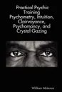 Practical Psychic Training. Psychometry, Intuition, Clairvoyance, Psychomancy, and Crystal Gazing Revealed - William Atkinson