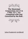 The Municipal Corporation Act (5 & 6 Wm. IV C. 76): Compared with and Corrected by the Roll . - John Frederick Archbold