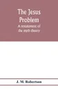 The Jesus problem; a restatement of the myth theory - J. M. Robertson