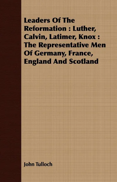 Обложка книги Leaders Of The Reformation. Luther, Calvin, Latimer, Knox : The Representative Men Of Germany, France, England And Scotland, John Tulloch