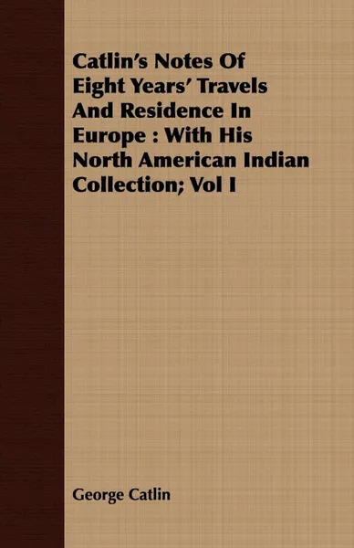 Обложка книги Catlin's Notes Of Eight Years' Travels And Residence In Europe. With His North American Indian Collection; Vol I, George Catlin