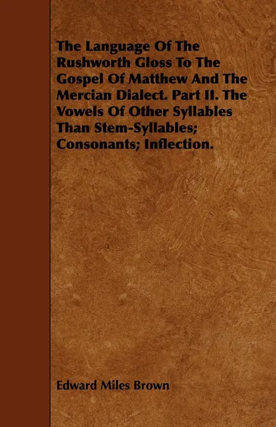 Обложка книги The Language Of The Rushworth Gloss To The Gospel Of Matthew And The Mercian Dialect. Part II. The Vowels Of Other Syllables Than Stem-Syllables; Consonants; Inflection., Edward Miles Brown