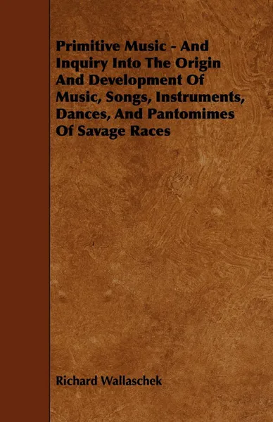 Обложка книги Primitive Music - And Inquiry Into the Origin and Development of Music, Songs, Instruments, Dances, and Pantomimes of Savage Races, Richard Wallaschek