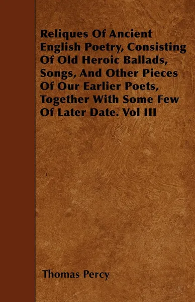 Обложка книги Reliques Of Ancient English Poetry, Consisting Of Old Heroic Ballads, Songs, And Other Pieces Of Our Earlier Poets, Together With Some Few Of Later Date. Vol III, Thomas Percy