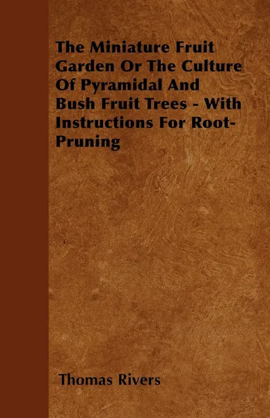 Обложка книги The Miniature Fruit Garden Or The Culture Of Pyramidal And Bush Fruit Trees - With Instructions For Root-Pruning, Thomas Rivers