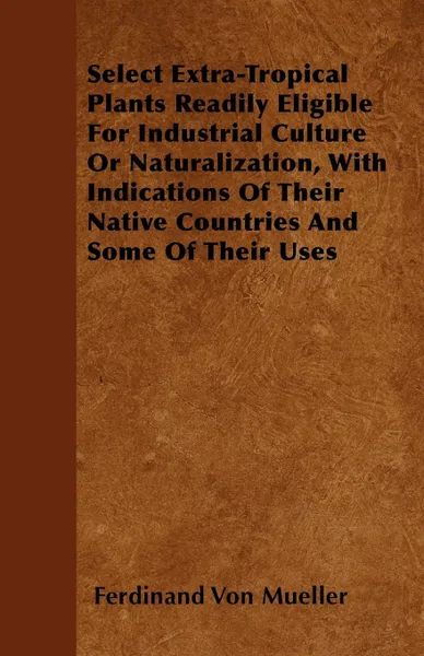 Обложка книги Select Extra-Tropical Plants Readily Eligible For Industrial Culture Or Naturalization, With Indications Of Their Native Countries And Some Of Their Uses, Ferdinand Von Mueller