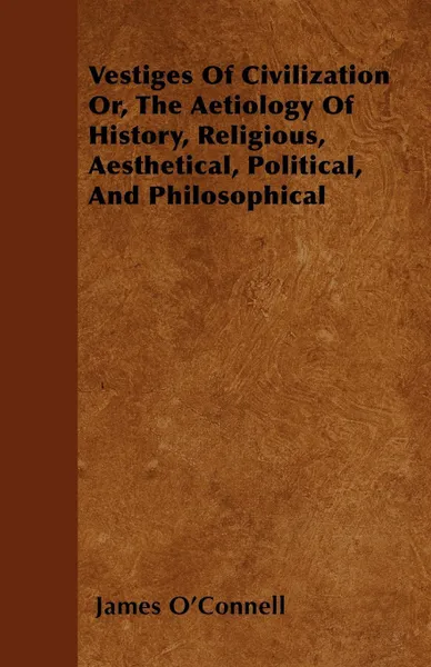 Обложка книги Vestiges Of Civilization Or, The Aetiology Of History, Religious, Aesthetical, Political, And Philosophical, James O'Connell