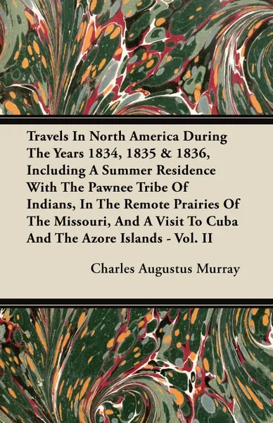 Обложка книги Travels In North America During The Years 1834, 1835 & 1836, Including A Summer Residence With The Pawnee Tribe Of Indians, In The Remote Prairies Of The Missouri, And A Visit To Cuba And The Azore Islands - Vol. II, Charles Augustus Murray