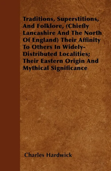 Обложка книги Traditions, Superstitions, And Folklore, (Chiefly Lancashire And The North Of England) Their Affinity To Others In Widely-Distributed Localities; Their Eastern Origin And Mythical Significance, Charles Hardwick