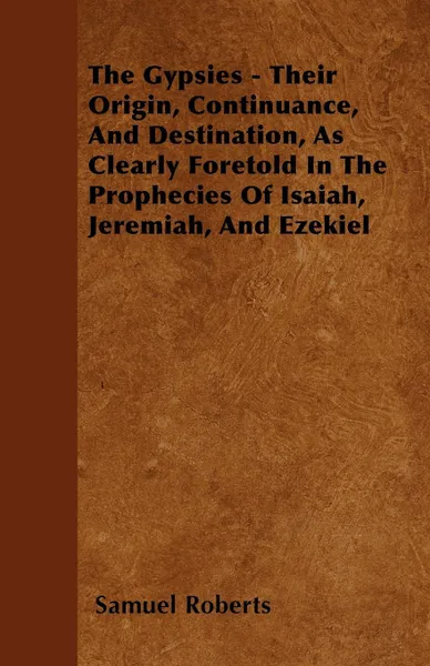 Обложка книги The Gypsies - Their Origin, Continuance, And Destination, As Clearly Foretold In The Prophecies Of Isaiah, Jeremiah, And Ezekiel, Samuel Roberts