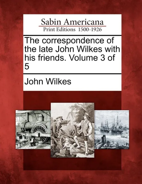 Обложка книги The Correspondence of the Late John Wilkes with His Friends. Volume 3 of 5, John Wilkes