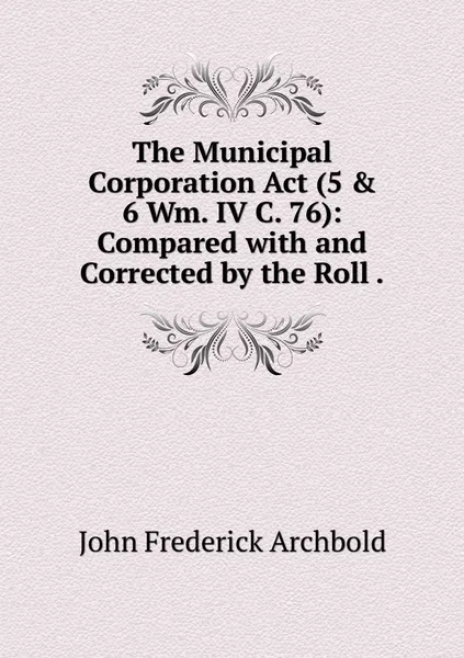 Обложка книги The Municipal Corporation Act (5 & 6 Wm. IV C. 76): Compared with and Corrected by the Roll ., John Frederick Archbold