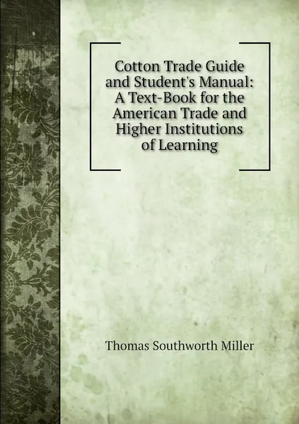 Обложка книги Cotton Trade Guide and Student's Manual: A Text-Book for the American Trade and Higher Institutions of Learning, Thomas Southworth Miller