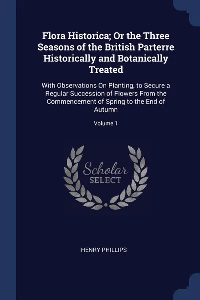 Обложка книги Flora Historica; Or the Three Seasons of the British Parterre Historically and Botanically Treated. With Observations On Planting, to Secure a Regular Succession of Flowers From the Commencement of Spring to the End of Autumn; Volume 1, Henry Phillips