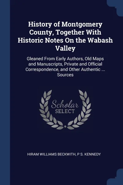 Обложка книги History of Montgomery County, Together With Historic Notes On the Wabash Valley. Gleaned From Early Authors, Old Maps and Manuscripts, Private and Official Correspondence, and Other Authentic ... Sources, Hiram Williams Beckwith, P S. Kennedy