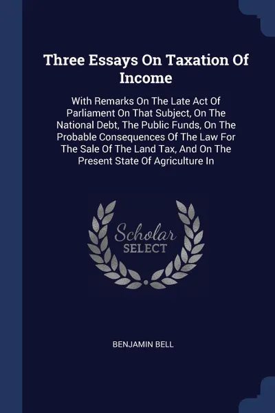 Обложка книги Three Essays On Taxation Of Income. With Remarks On The Late Act Of Parliament On That Subject, On The National Debt, The Public Funds, On The Probable Consequences Of The Law For The Sale Of The Land Tax, And On The Present State Of Agriculture In, Benjamin Bell