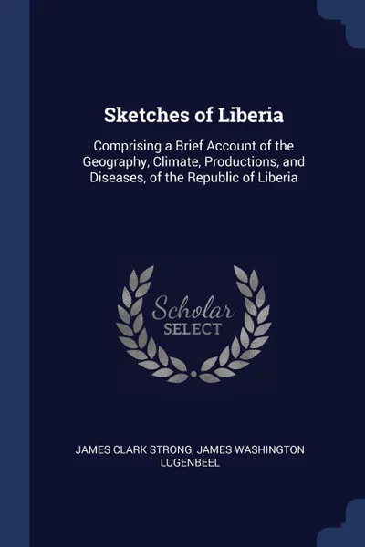 Обложка книги Sketches of Liberia. Comprising a Brief Account of the Geography, Climate, Productions, and Diseases, of the Republic of Liberia, James Clark Strong, James Washington Lugenbeel