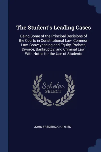 Обложка книги The Student's Leading Cases. Being Some of the Principal Decisions of the Courts in Constitutional Law, Common Law, Conveyancing and Equity, Probate, Divorce, Bankruptcy, and Criminal Law. With Notes for the Use of Students, John Frederick Haynes
