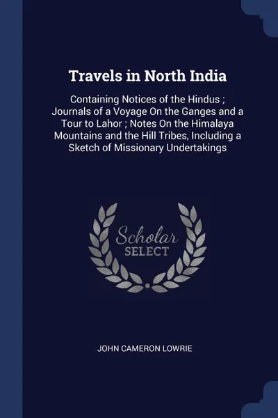 Обложка книги Travels in North India. Containing Notices of the Hindus ; Journals of a Voyage On the Ganges and a Tour to Lahor ; Notes On the Himalaya Mountains and the Hill Tribes, Including a Sketch of Missionary Undertakings, John Cameron Lowrie