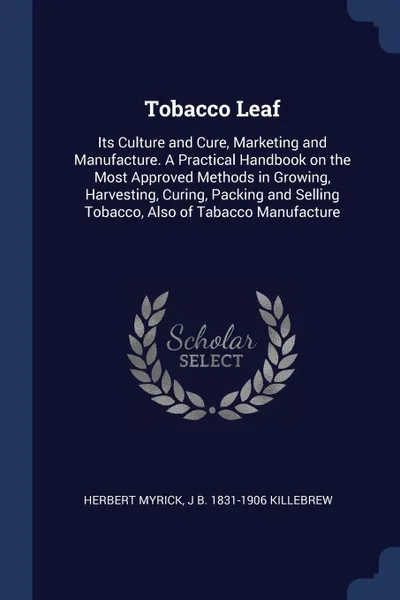 Обложка книги Tobacco Leaf. Its Culture and Cure, Marketing and Manufacture. A Practical Handbook on the Most Approved Methods in Growing, Harvesting, Curing, Packing and Selling Tobacco, Also of Tabacco Manufacture, Herbert Myrick, J B. 1831-1906 Killebrew