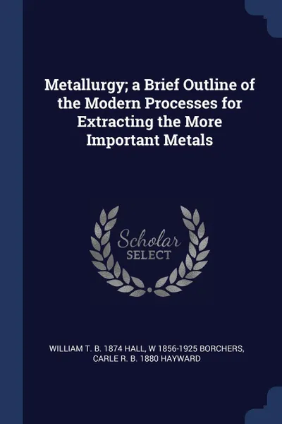 Обложка книги Metallurgy; a Brief Outline of the Modern Processes for Extracting the More Important Metals, William T. b. 1874 Hall, W 1856-1925 Borchers, Carle R. b. 1880 Hayward