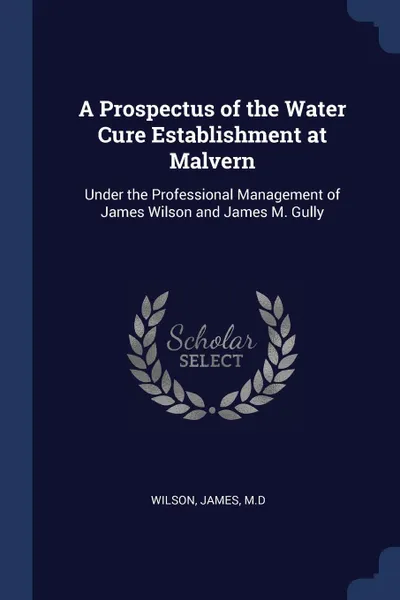 Обложка книги A Prospectus of the Water Cure Establishment at Malvern. Under the Professional Management of James Wilson and James M. Gully, Wilson James M.D