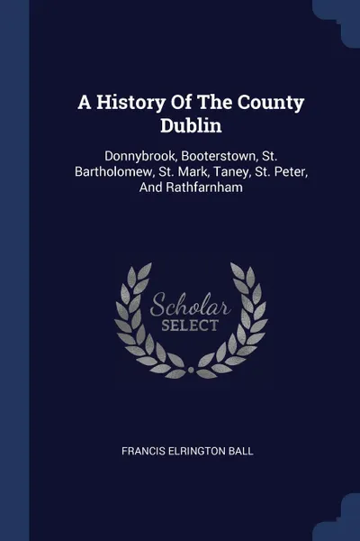 Обложка книги A History Of The County Dublin. Donnybrook, Booterstown, St. Bartholomew, St. Mark, Taney, St. Peter, And Rathfarnham, Francis Elrington Ball