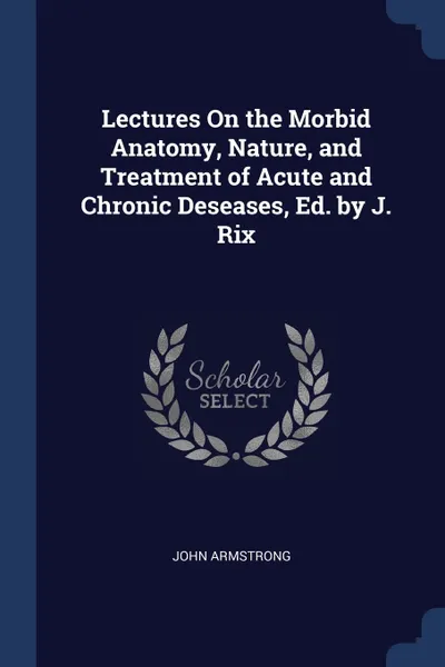 Обложка книги Lectures On the Morbid Anatomy, Nature, and Treatment of Acute and Chronic Deseases, Ed. by J. Rix, John Armstrong