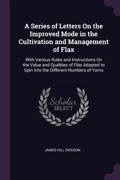 Обложка книги A Series of Letters On the Improved Mode in the Cultivation and Management of Flax. With Various Rules and Instructions On the Value and Qualities of Flax Adapted to Spin Into the Different Numbers of Yarns, James Hill Dickson