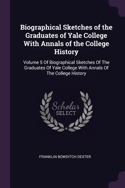 Обложка книги Biographical Sketches of the Graduates of Yale College With Annals of the College History. Volume 5 Of Biographical Sketches Of The Graduates Of Yale College With Annals Of The College History, Franklin Bowditch Dexter