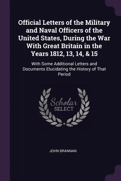 Обложка книги Official Letters of the Military and Naval Officers of the United States, During the War With Great Britain in the Years 1812, 13, 14, & 15. With Some Additional Letters and Documents Elucidating the History of That Period, John Brannan