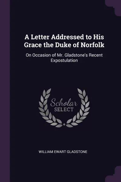 Обложка книги A Letter Addressed to His Grace the Duke of Norfolk. On Occasion of Mr. Gladstone's Recent Expostulation, William Ewart Gladstone