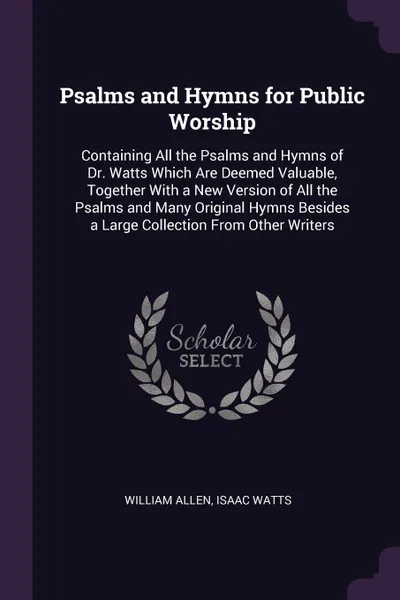 Обложка книги Psalms and Hymns for Public Worship. Containing All the Psalms and Hymns of Dr. Watts Which Are Deemed Valuable, Together With a New Version of All the Psalms and Many Original Hymns Besides a Large Collection From Other Writers, William Allen, Isaac Watts