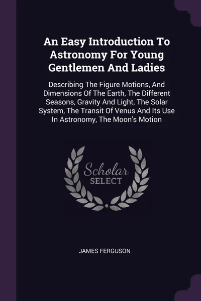 Обложка книги An Easy Introduction To Astronomy For Young Gentlemen And Ladies. Describing The Figure Motions, And Dimensions Of The Earth, The Different Seasons, Gravity And Light, The Solar System, The Transit Of Venus And Its Use In Astronomy, The Moon's Motion, James Ferguson
