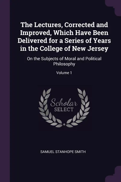 Обложка книги The Lectures, Corrected and Improved, Which Have Been Delivered for a Series of Years in the College of New Jersey. On the Subjects of Moral and Political Philosophy; Volume 1, Samuel Stanhope Smith