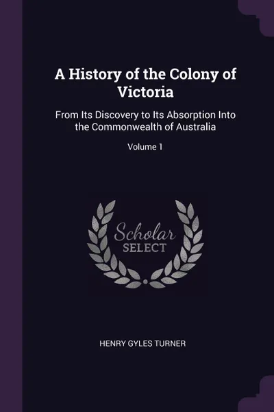 Обложка книги A History of the Colony of Victoria. From Its Discovery to Its Absorption Into the Commonwealth of Australia; Volume 1, Henry Gyles Turner